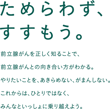 ためらわず、すすもう。前立腺がんを正しく知ることで、前立腺がんとの向き合い方がわかる。やりたりことを、あきらめない、がまんしない。これからは、ひとりではなく、みんなといっしょに乗り越えよう。